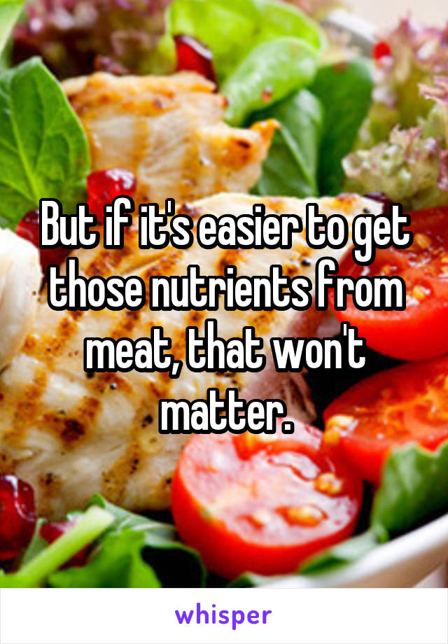 But if it's easier to get those nutrients from meat, that won't matter.