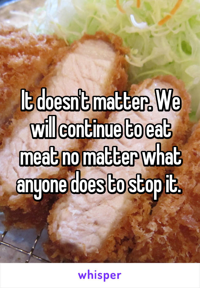 It doesn't matter. We will continue to eat meat no matter what anyone does to stop it. 