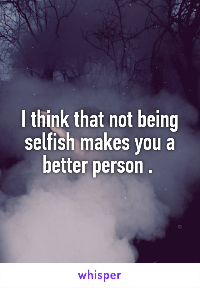 I think that not being selfish makes you a better person . 