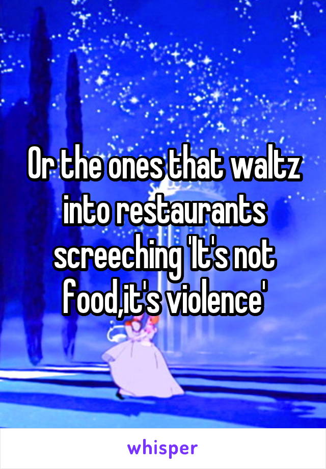 Or the ones that waltz into restaurants screeching 'It's not food,it's violence'