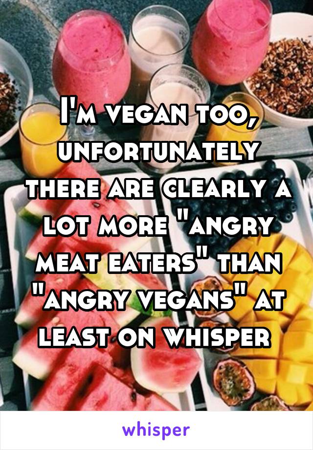 I'm vegan too, unfortunately there are clearly a lot more "angry meat eaters" than "angry vegans" at least on whisper 