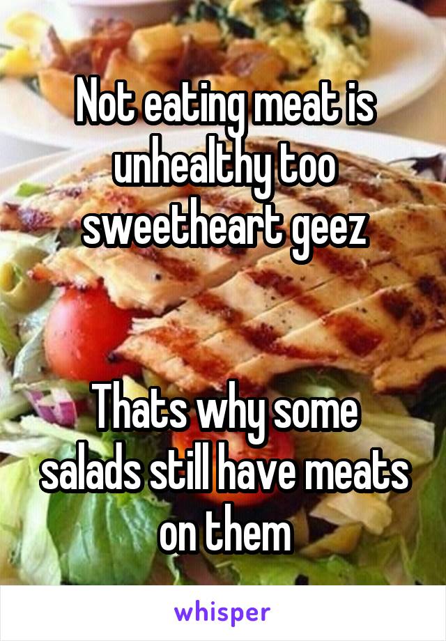 Not eating meat is unhealthy too sweetheart geez


Thats why some salads still have meats on them