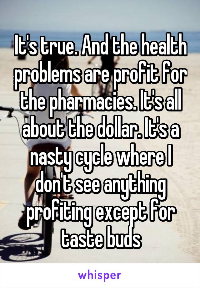 It's true. And the health problems are profit for the pharmacies. It's all about the dollar. It's a nasty cycle where I don't see anything profiting except for taste buds