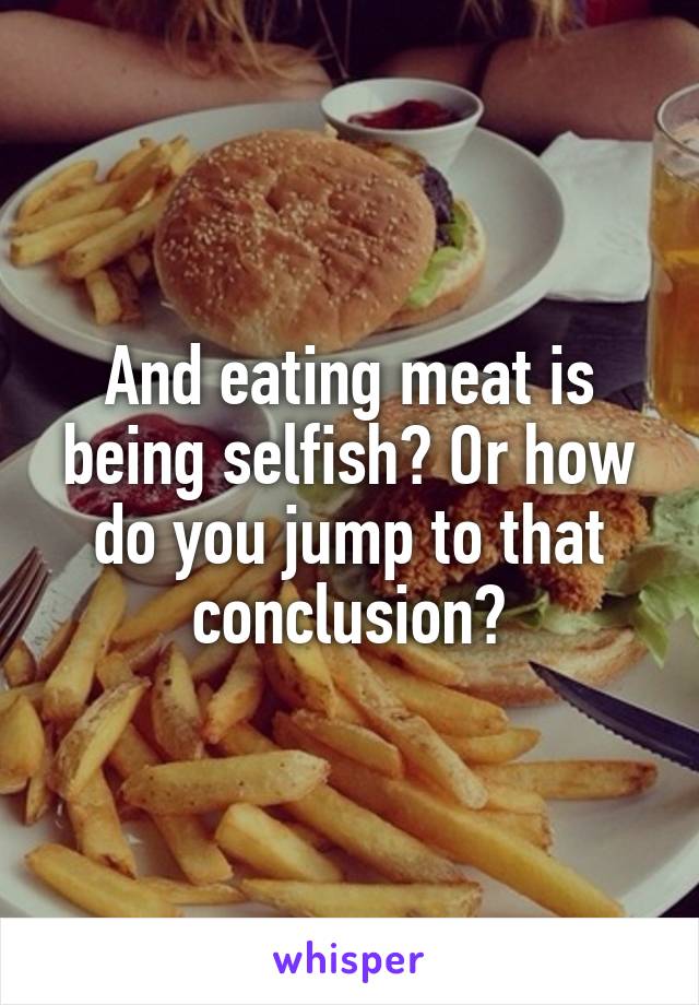 And eating meat is being selfish? Or how do you jump to that conclusion?