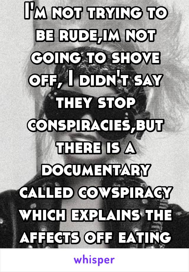 I'm not trying to be rude,im not going to shove off, I didn't say they stop conspiracies,but there is a documentary called cowspiracy which explains the affects off eating meat