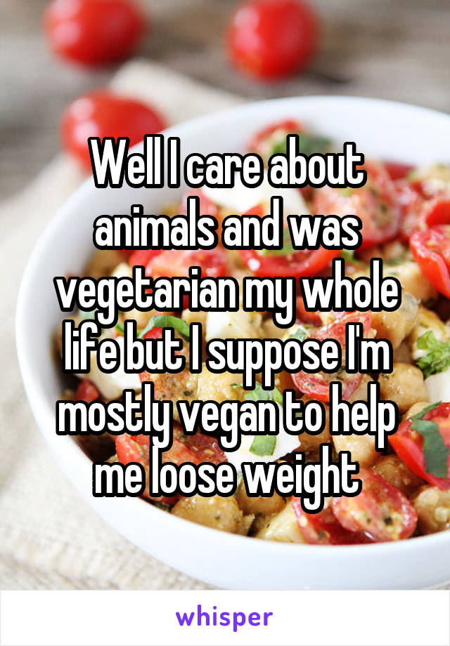 Well I care about animals and was vegetarian my whole life but I suppose I'm mostly vegan to help me loose weight