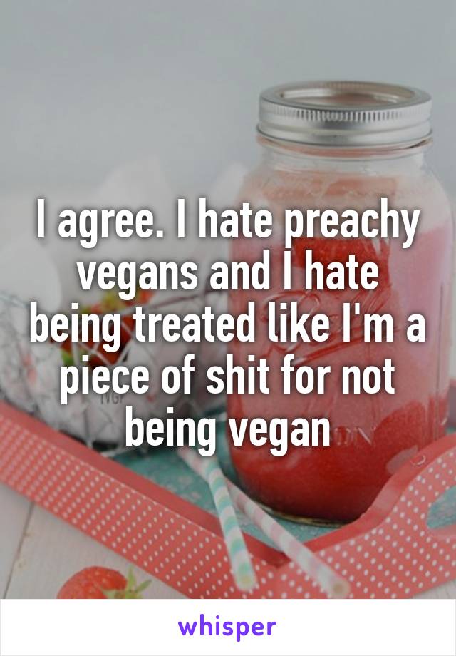 I agree. I hate preachy vegans and I hate being treated like I'm a piece of shit for not being vegan