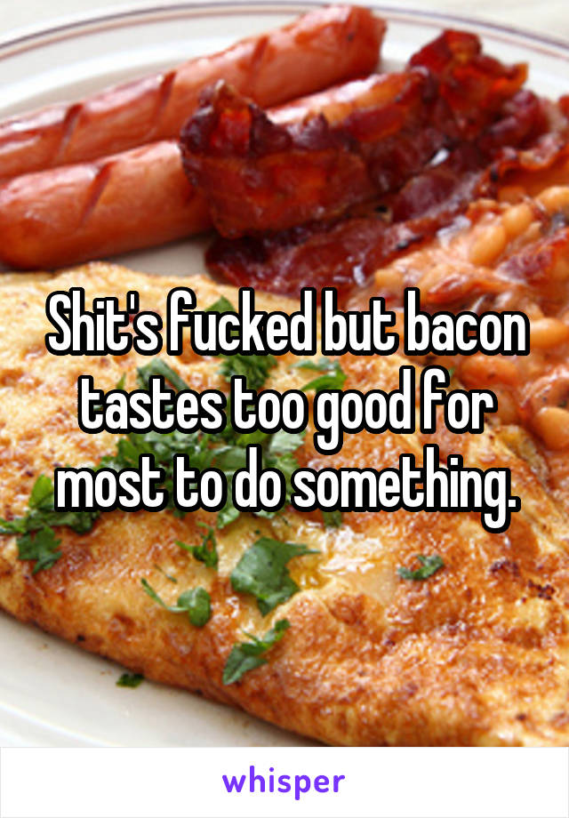 Shit's fucked but bacon tastes too good for most to do something.