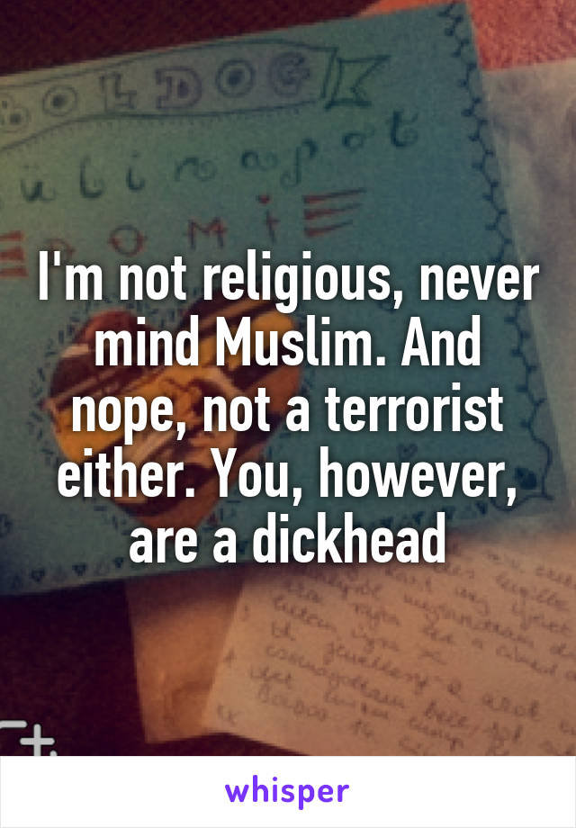 I'm not religious, never mind Muslim. And nope, not a terrorist either. You, however, are a dickhead