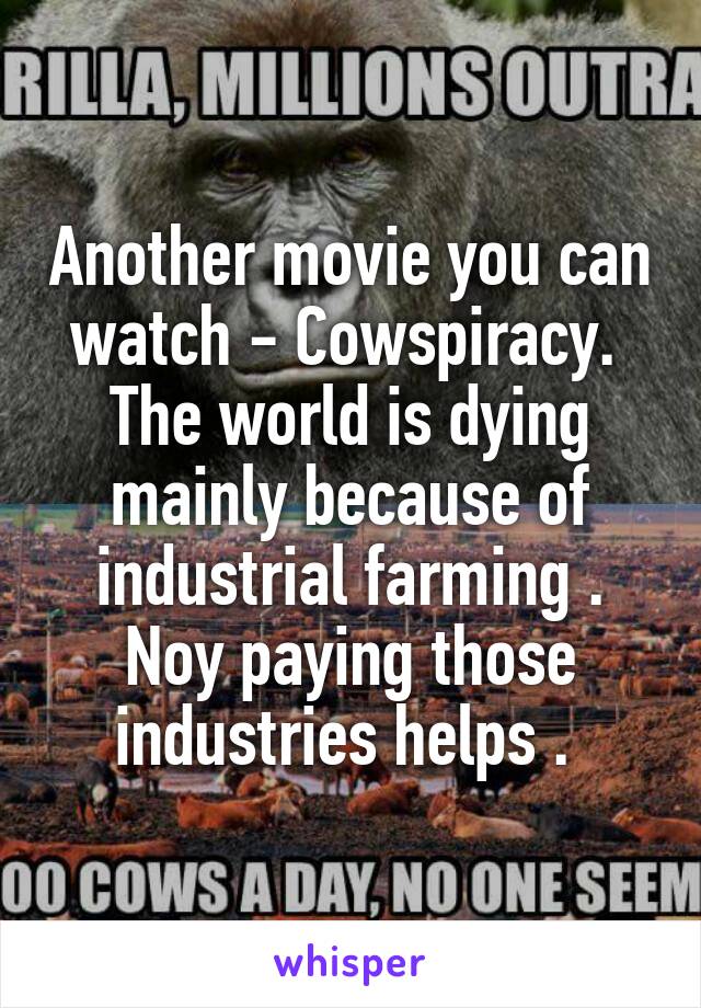 Another movie you can watch - Cowspiracy.  The world is dying mainly because of industrial farming . Noy paying those industries helps . 