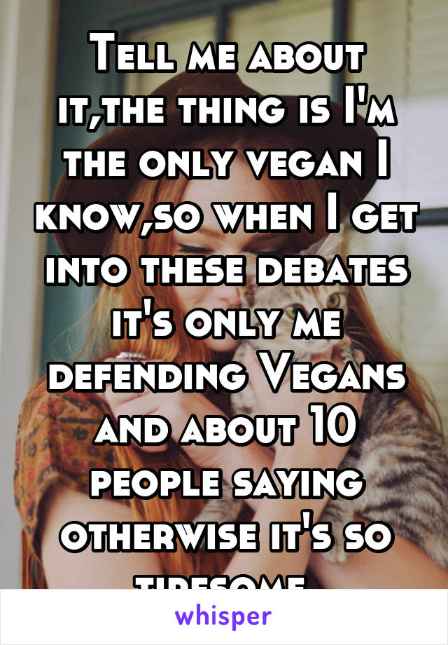 Tell me about it,the thing is I'm the only vegan I know,so when I get into these debates it's only me defending Vegans and about 10 people saying otherwise it's so tiresome 