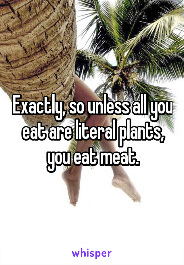 Exactly, so unless all you eat are literal plants, you eat meat.