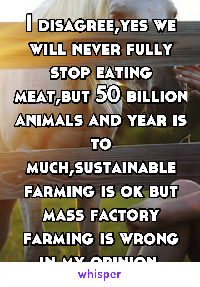 I disagree,yes we will never fully stop eating meat,but 50 billion animals and year is to much,sustainable farming is ok but mass factory farming is wrong in my opinion 