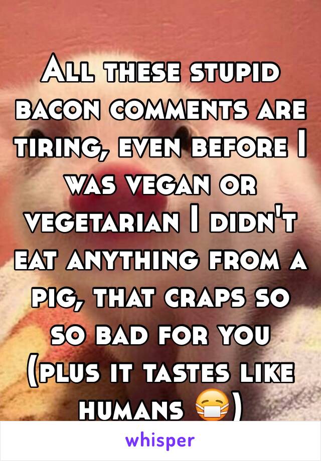 All these stupid bacon comments are tiring, even before I was vegan or vegetarian I didn't eat anything from a pig, that craps so so bad for you (plus it tastes like humans 😷) 