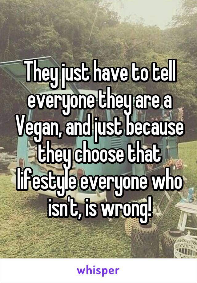 They just have to tell everyone they are a Vegan, and just because they choose that lifestyle everyone who isn't, is wrong!