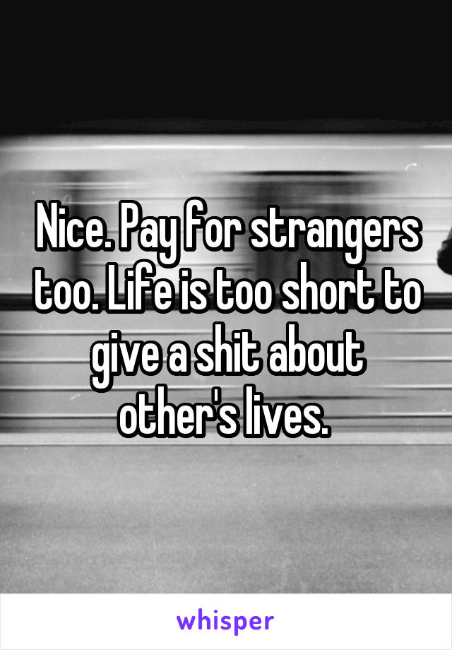 Nice. Pay for strangers too. Life is too short to give a shit about other's lives. 