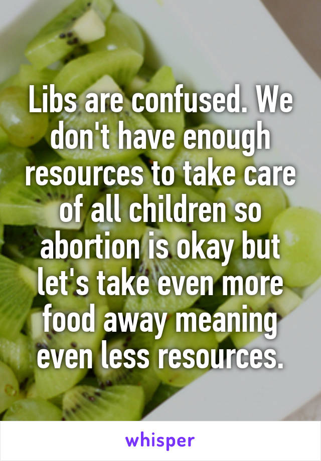 Libs are confused. We don't have enough resources to take care of all children so abortion is okay but let's take even more food away meaning even less resources.