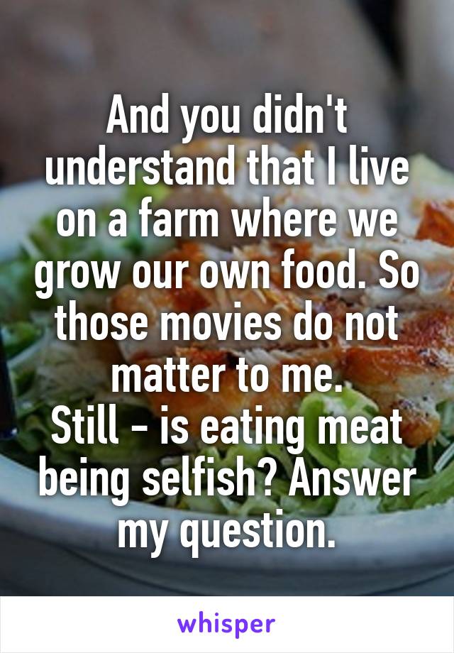 And you didn't understand that I live on a farm where we grow our own food. So those movies do not matter to me.
Still - is eating meat being selfish? Answer my question.