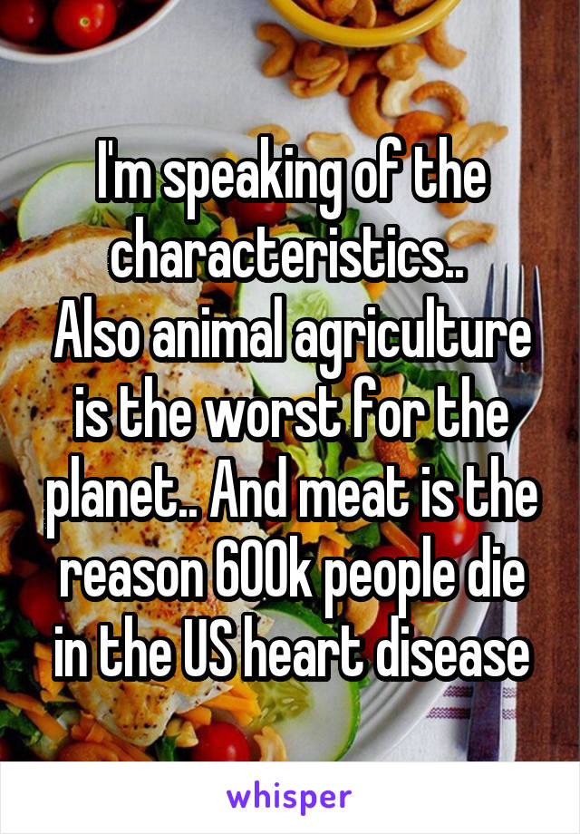 I'm speaking of the characteristics.. 
Also animal agriculture is the worst for the planet.. And meat is the reason 600k people die in the US heart disease