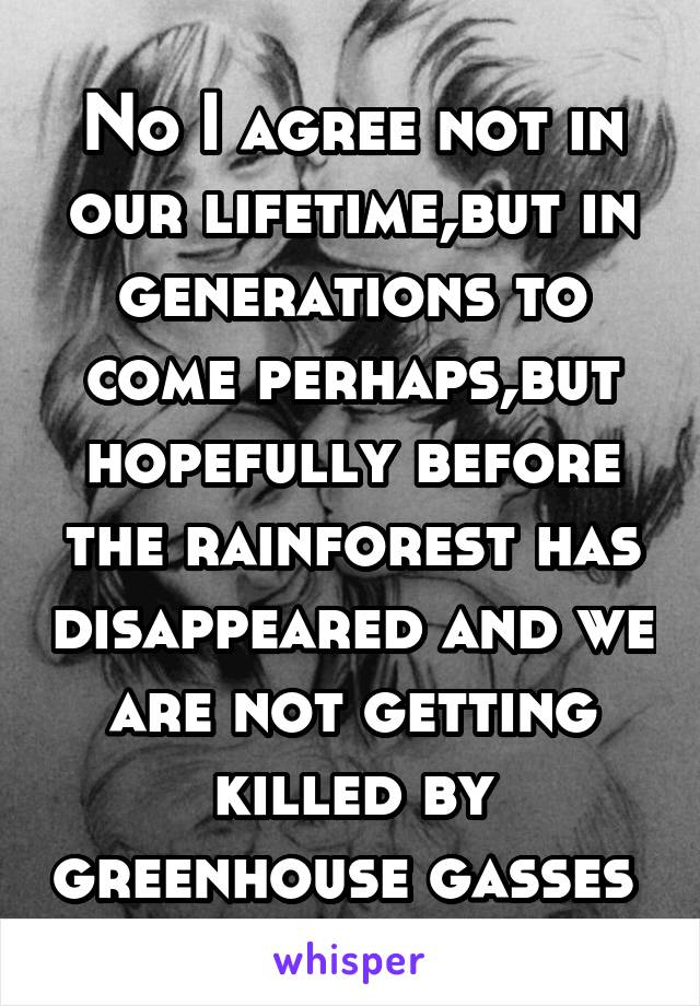 No I agree not in our lifetime,but in generations to come perhaps,but hopefully before the rainforest has disappeared and we are not getting killed by greenhouse gasses 