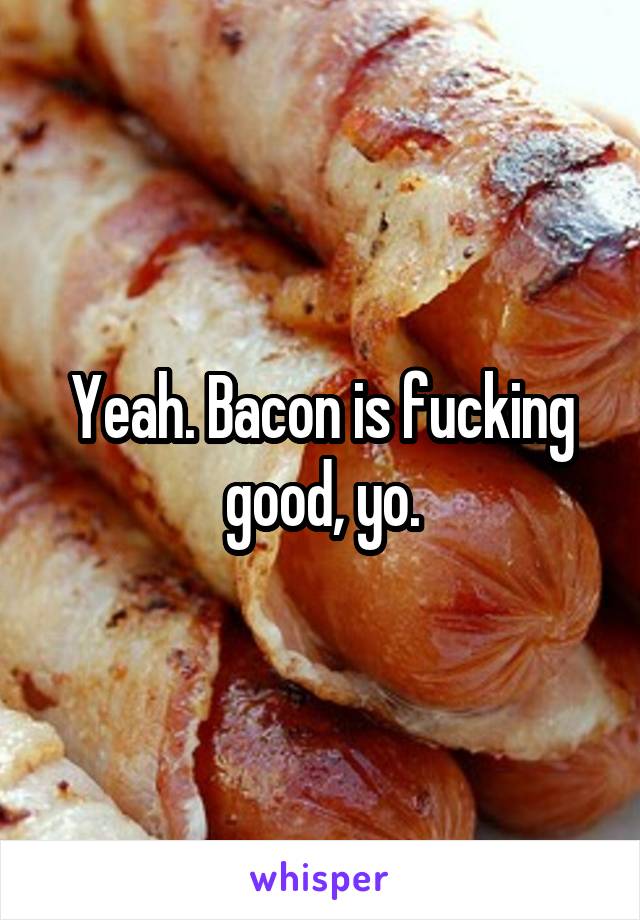 Yeah. Bacon is fucking good, yo.