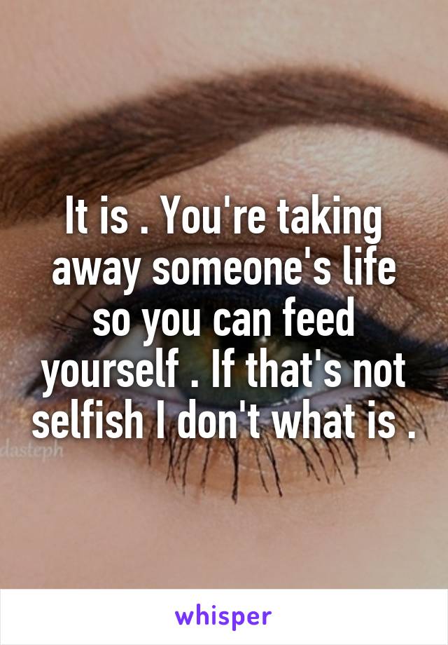 It is . You're taking away someone's life so you can feed yourself . If that's not selfish I don't what is .