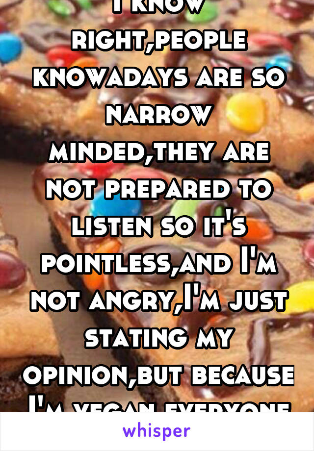 I know right,people knowadays are so narrow minded,they are not prepared to listen so it's pointless,and I'm not angry,I'm just stating my opinion,but because I'm vegan everyone is like mm bacon 