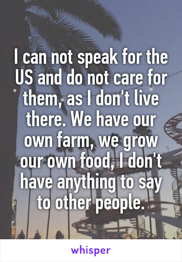 I can not speak for the US and do not care for them, as I don't live there. We have our own farm, we grow our own food, I don't have anything to say to other people.