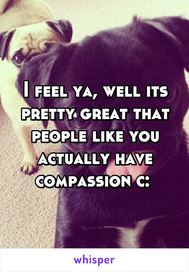 I feel ya, well its pretty great that people like you actually have compassion c: 