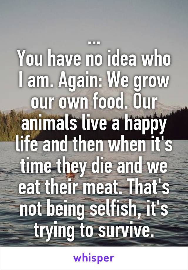 ...
You have no idea who I am. Again: We grow our own food. Our animals live a happy life and then when it's time they die and we eat their meat. That's not being selfish, it's trying to survive.