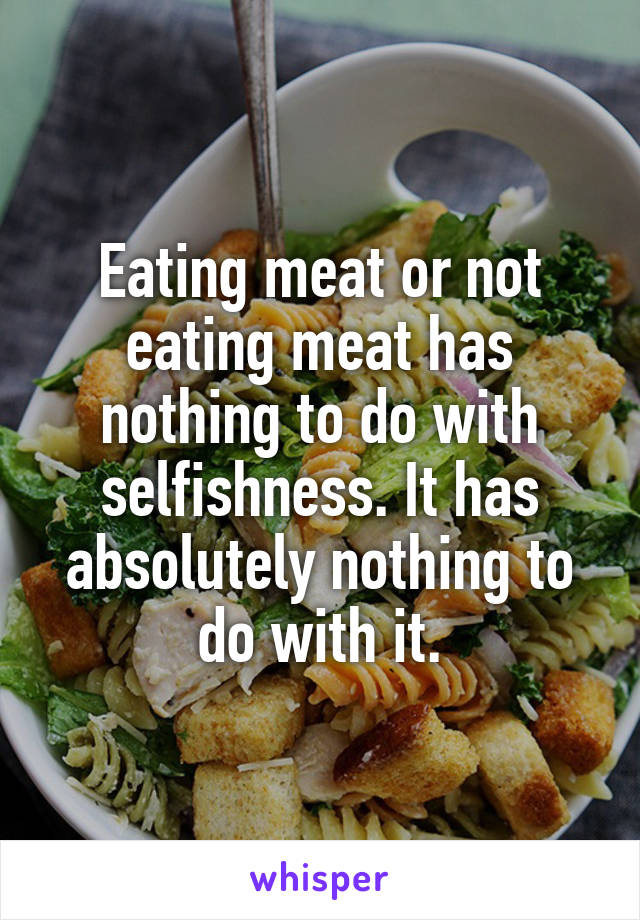 Eating meat or not eating meat has nothing to do with selfishness. It has absolutely nothing to do with it.