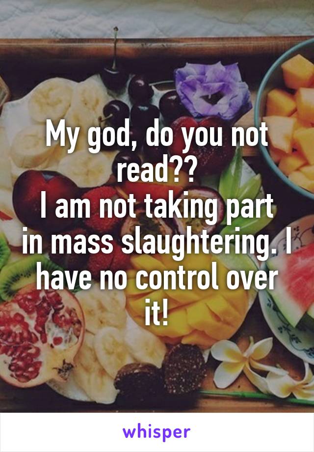 My god, do you not read??
I am not taking part in mass slaughtering. I have no control over it!