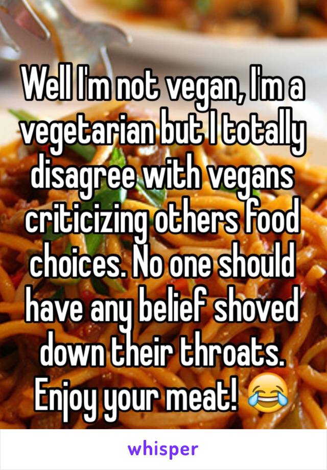 Well I'm not vegan, I'm a vegetarian but I totally disagree with vegans criticizing others food choices. No one should have any belief shoved down their throats. Enjoy your meat! 😂