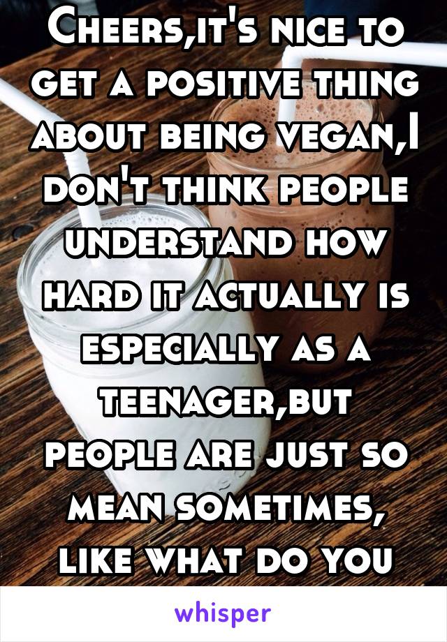 Cheers,it's nice to get a positive thing about being vegan,I don't think people understand how hard it actually is especially as a teenager,but people are just so mean sometimes, like what do you gain