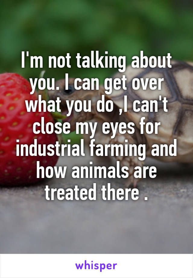 I'm not talking about you. I can get over what you do ,I can't close my eyes for industrial farming and how animals are treated there .
