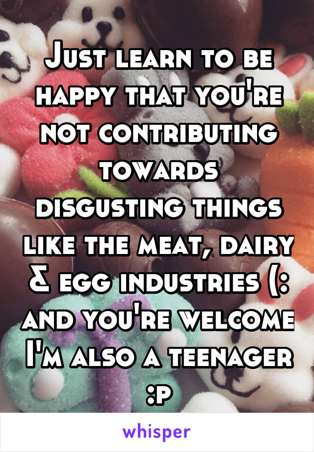 Just learn to be happy that you're not contributing towards disgusting things like the meat, dairy & egg industries (: and you're welcome I'm also a teenager :p