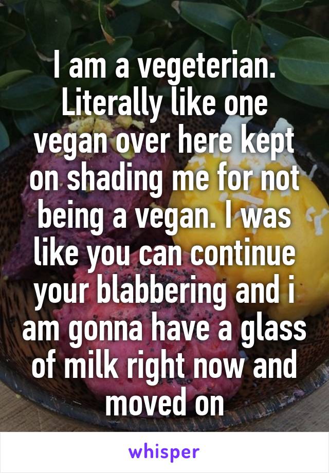 I am a vegeterian. Literally like one vegan over here kept on shading me for not being a vegan. I was like you can continue your blabbering and i am gonna have a glass of milk right now and moved on