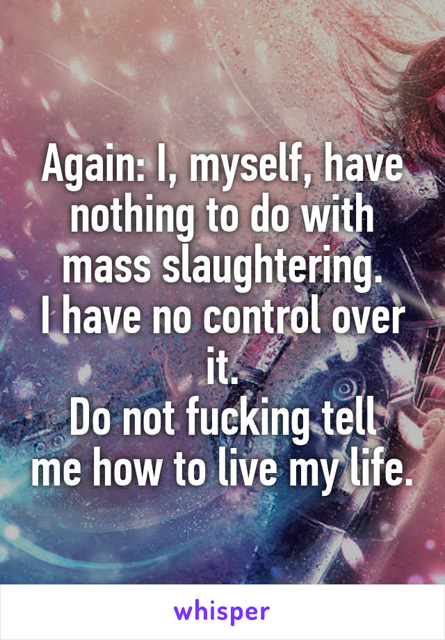 Again: I, myself, have nothing to do with mass slaughtering.
I have no control over it.
Do not fucking tell me how to live my life.