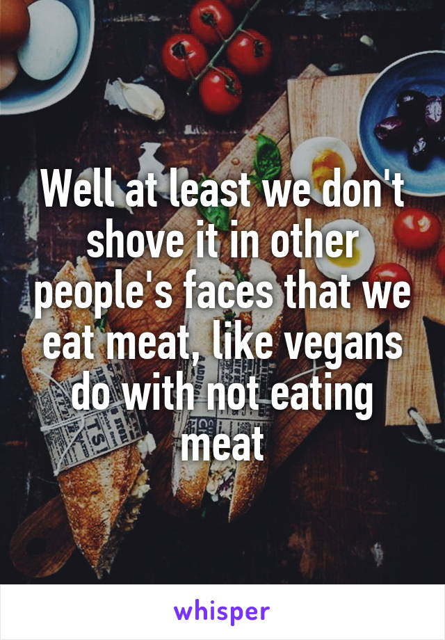 Well at least we don't shove it in other people's faces that we eat meat, like vegans do with not eating meat