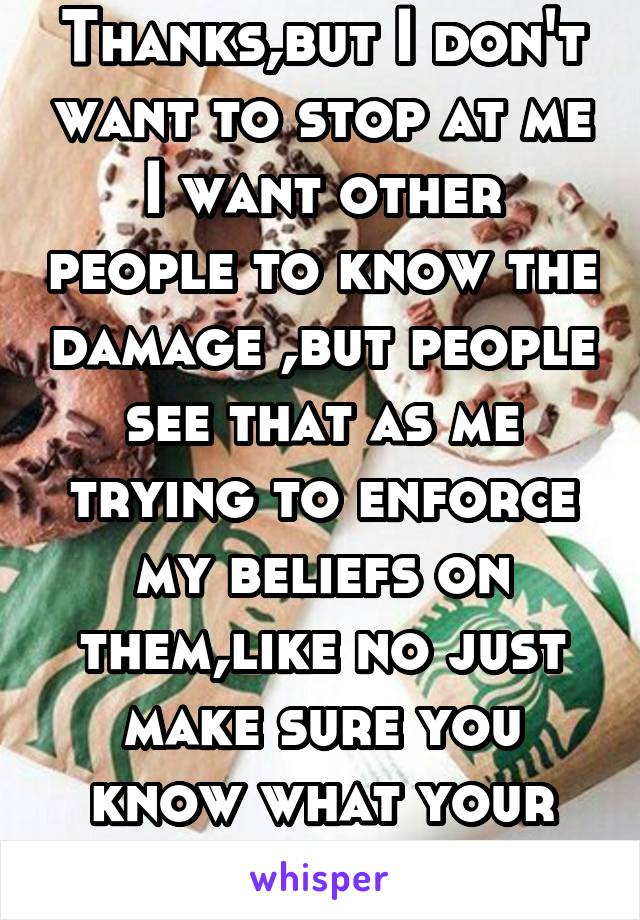 Thanks,but I don't want to stop at me I want other people to know the damage ,but people see that as me trying to enforce my beliefs on them,like no just make sure you know what your eating 