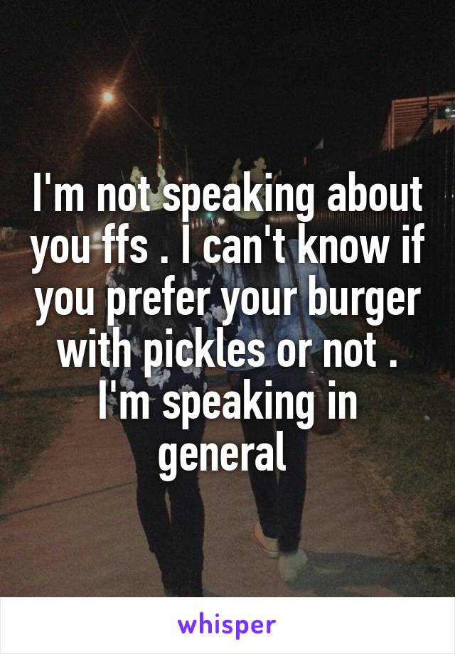 I'm not speaking about you ffs . I can't know if you prefer your burger with pickles or not . I'm speaking in general 