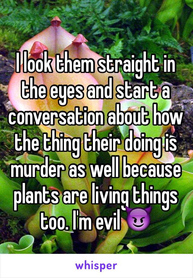 I look them straight in the eyes and start a conversation about how the thing their doing is murder as well because plants are living things too. I'm evil 😈