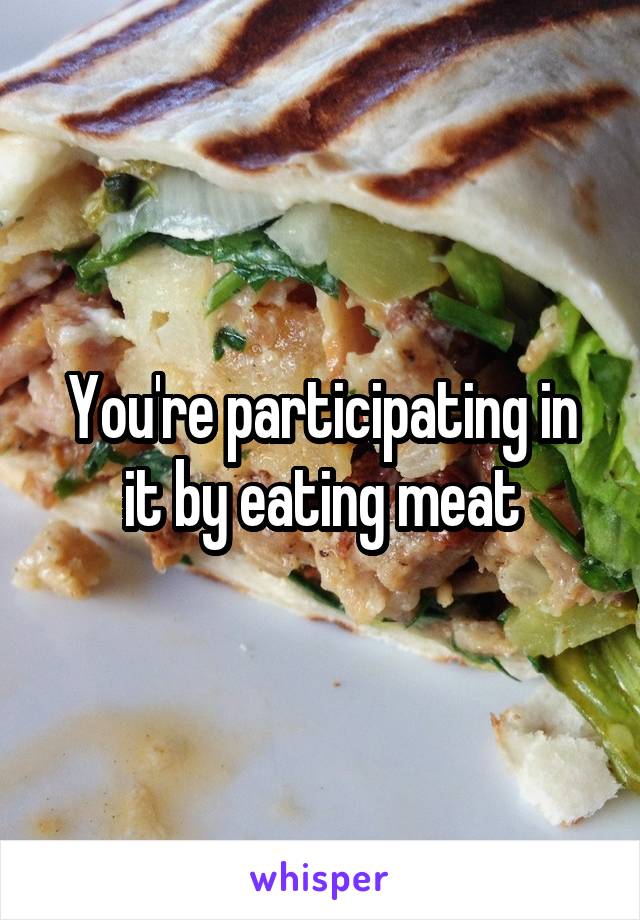 You're participating in it by eating meat