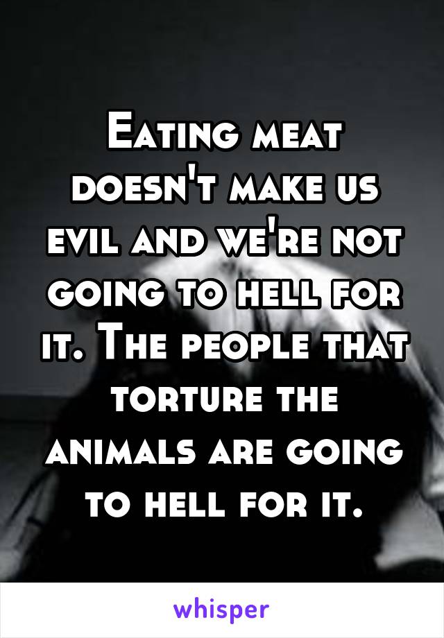 Eating meat doesn't make us evil and we're not going to hell for it. The people that torture the animals are going to hell for it.