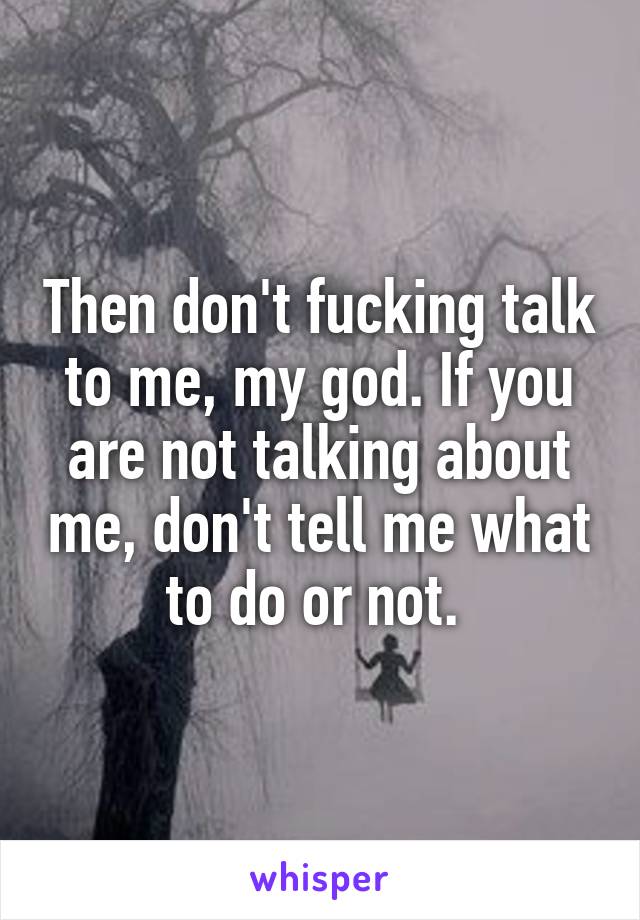 Then don't fucking talk to me, my god. If you are not talking about me, don't tell me what to do or not. 