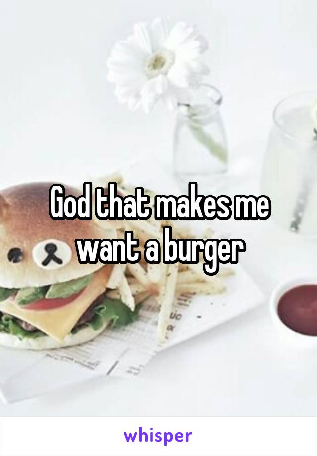 God that makes me want a burger