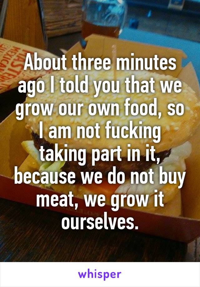 About three minutes ago I told you that we grow our own food, so I am not fucking taking part in it, because we do not buy meat, we grow it ourselves.