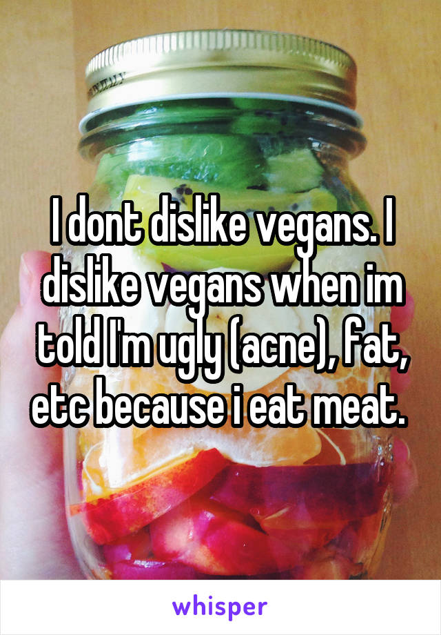 I dont dislike vegans. I dislike vegans when im told I'm ugly (acne), fat, etc because i eat meat. 