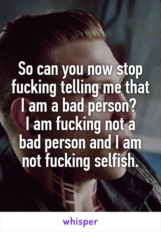 So can you now stop fucking telling me that I am a bad person? 
I am fucking not a bad person and I am not fucking selfish.