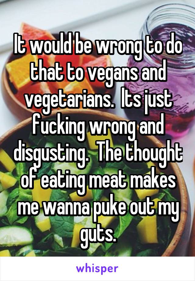 It would be wrong to do that to vegans and vegetarians.  Its just fucking wrong and disgusting.  The thought of eating meat makes me wanna puke out my guts.